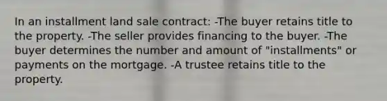 In an installment land sale contract: -The buyer retains title to the property. -The seller provides financing to the buyer. -The buyer determines the number and amount of "installments" or payments on the mortgage. -A trustee retains title to the property.