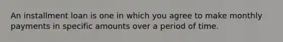 An installment loan is one in which you agree to make monthly payments in specific amounts over a period of time.