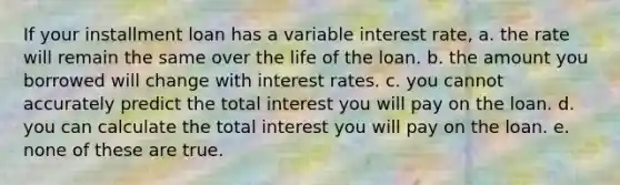 If your installment loan has a variable interest rate, a. the rate will remain the same over the life of the loan. b. the amount you borrowed will change with interest rates. c. you cannot accurately predict the total interest you will pay on the loan. d. you can calculate the total interest you will pay on the loan. e. none of these are true.