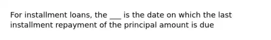 For installment loans, the ___ is the date on which the last installment repayment of the principal amount is due