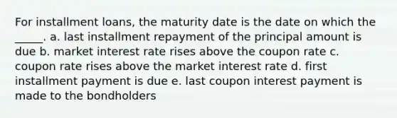 For installment loans, the maturity date is the date on which the _____. a. last installment repayment of the principal amount is due b. market interest rate rises above the coupon rate c. coupon rate rises above the market interest rate d. first installment payment is due e. last coupon interest payment is made to the bondholders