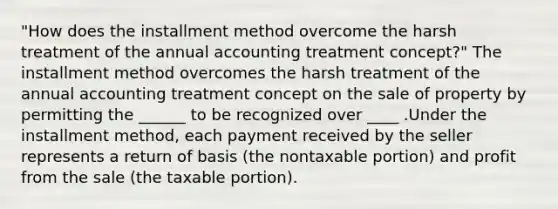 "How does the installment method overcome the harsh treatment of the annual accounting treatment concept?" The installment method overcomes the harsh treatment of the annual accounting treatment concept on the sale of property by permitting the ______ to be recognized over ____ .Under the installment method, each payment received by the seller represents a return of basis (the nontaxable portion) and profit from the sale (the taxable portion).