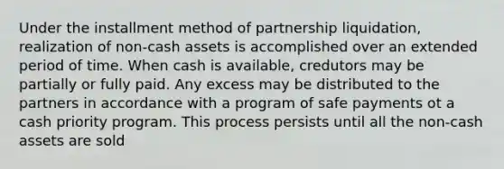 Under the installment method of partnership liquidation, realization of non-cash assets is accomplished over an extended period of time. When cash is available, credutors may be partially or fully paid. Any excess may be distributed to the partners in accordance with a program of safe payments ot a cash priority program. This process persists until all the non-cash assets are sold