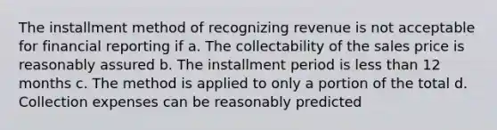 The installment method of recognizing revenue is not acceptable for financial reporting if a. The collectability of the sales price is reasonably assured b. The installment period is less than 12 months c. The method is applied to only a portion of the total d. Collection expenses can be reasonably predicted