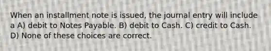 When an installment note is issued, the journal entry will include a A) debit to Notes Payable. B) debit to Cash. C) credit to Cash. D) None of these choices are correct.