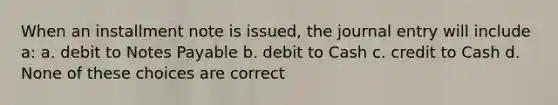 When an installment note is issued, the journal entry will include a: a. debit to Notes Payable b. debit to Cash c. credit to Cash d. None of these choices are correct