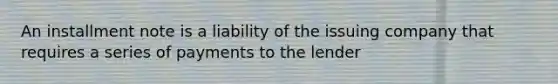 An installment note is a liability of the issuing company that requires a series of payments to the lender