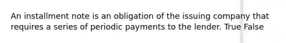 An installment note is an obligation of the issuing company that requires a series of periodic payments to the lender. True False