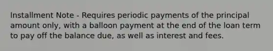 Installment Note - Requires periodic payments of the principal amount only, with a balloon payment at the end of the loan term to pay off the balance due, as well as interest and fees.