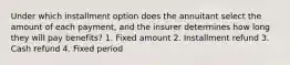 Under which installment option does the annuitant select the amount of each payment, and the insurer determines how long they will pay benefits? 1. Fixed amount 2. Installment refund 3. Cash refund 4. Fixed period