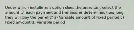 Under which installment option does the annuitant select the amount of each payment and the insurer determines how long they will pay the benefit? a) Variable amount b) Fixed period c) Fixed amount d) Variable period