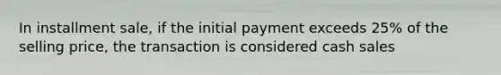 In installment sale, if the initial payment exceeds 25% of the selling price, the transaction is considered cash sales