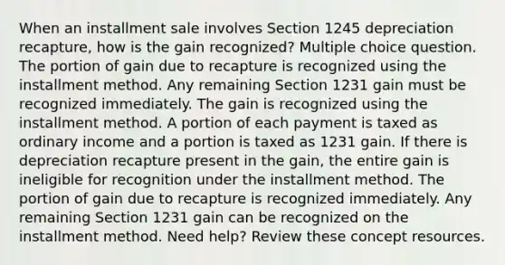 When an installment sale involves Section 1245 depreciation recapture, how is the gain recognized? Multiple choice question. The portion of gain due to recapture is recognized using the installment method. Any remaining Section 1231 gain must be recognized immediately. The gain is recognized using the installment method. A portion of each payment is taxed as ordinary income and a portion is taxed as 1231 gain. If there is depreciation recapture present in the gain, the entire gain is ineligible for recognition under the installment method. The portion of gain due to recapture is recognized immediately. Any remaining Section 1231 gain can be recognized on the installment method. Need help? Review these concept resources.