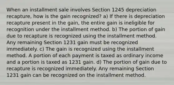 When an installment sale involves Section 1245 depreciation recapture, how is the gain recognized? a) If there is depreciation recapture present in the gain, the entire gain is ineligible for recognition under the installment method. b) The portion of gain due to recapture is recognized using the installment method. Any remaining Section 1231 gain must be recognized immediately. c) The gain is recognized using the installment method. A portion of each payment is taxed as ordinary income and a portion is taxed as 1231 gain. d) The portion of gain due to recapture is recognized immediately. Any remaining Section 1231 gain can be recognized on the installment method.