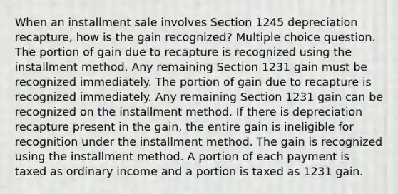 When an installment sale involves Section 1245 depreciation recapture, how is the gain recognized? Multiple choice question. The portion of gain due to recapture is recognized using the installment method. Any remaining Section 1231 gain must be recognized immediately. The portion of gain due to recapture is recognized immediately. Any remaining Section 1231 gain can be recognized on the installment method. If there is depreciation recapture present in the gain, the entire gain is ineligible for recognition under the installment method. The gain is recognized using the installment method. A portion of each payment is taxed as ordinary income and a portion is taxed as 1231 gain.