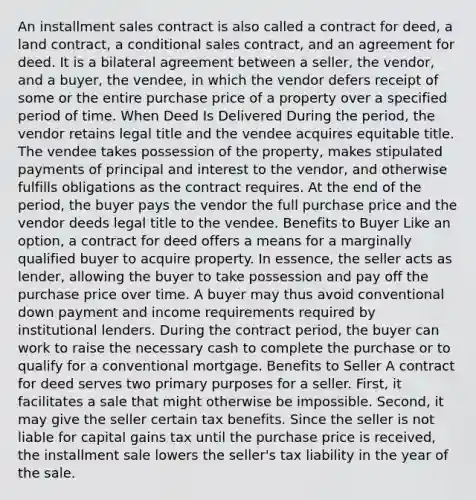 An installment sales contract is also called a contract for deed, a land contract, a conditional sales contract, and an agreement for deed. It is a bilateral agreement between a seller, the vendor, and a buyer, the vendee, in which the vendor defers receipt of some or the entire purchase price of a property over a specified period of time. When Deed Is Delivered During the period, the vendor retains legal title and the vendee acquires equitable title. The vendee takes possession of the property, makes stipulated payments of principal and interest to the vendor, and otherwise fulfills obligations as the contract requires. At the end of the period, the buyer pays the vendor the full purchase price and the vendor deeds legal title to the vendee. Benefits to Buyer Like an option, a contract for deed offers a means for a marginally qualified buyer to acquire property. In essence, the seller acts as lender, allowing the buyer to take possession and pay off the purchase price over time. A buyer may thus avoid conventional down payment and income requirements required by institutional lenders. During the contract period, the buyer can work to raise the necessary cash to complete the purchase or to qualify for a conventional mortgage. Benefits to Seller A contract for deed serves two primary purposes for a seller. First, it facilitates a sale that might otherwise be impossible. Second, it may give the seller certain tax benefits. Since the seller is not liable for capital gains tax until the purchase price is received, the installment sale lowers the seller's tax liability in the year of the sale.