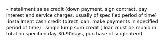 - installment sales credit (down payment, sign contract, pay interest and service charges, usually of specified period of time) -installment cash credit (direct loan, make payments in specified period of time) - single lump sum credit ( loan must be repaid in total on specified day 30-90days, purchase of single item)