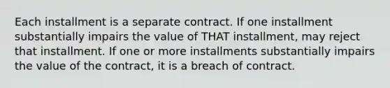 Each installment is a separate contract. If one installment substantially impairs the value of THAT installment, may reject that installment. If one or more installments substantially impairs the value of the contract, it is a breach of contract.