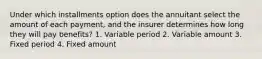 Under which installments option does the annuitant select the amount of each payment, and the insurer determines how long they will pay benefits? 1. Variable period 2. Variable amount 3. Fixed period 4. Fixed amount