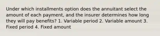 Under which installments option does the annuitant select the amount of each payment, and the insurer determines how long they will pay benefits? 1. Variable period 2. Variable amount 3. Fixed period 4. Fixed amount