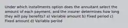 Under which installments option does the annuitant select the amount of each payment, and the insurer determines how long they will pay benefits? a) Variable amount b) Fixed period c) Fixed amount d) Variable period