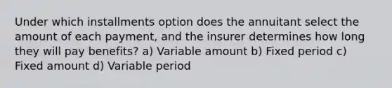 Under which installments option does the annuitant select the amount of each payment, and the insurer determines how long they will pay benefits? a) Variable amount b) Fixed period c) Fixed amount d) Variable period