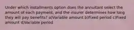 Under which installments option does the annuitant select the amount of each payment, and the insurer determines how long they will pay benefits? a)Variable amount b)Fixed period c)Fixed amount d)Variable period