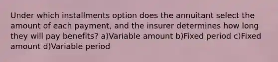 Under which installments option does the annuitant select the amount of each payment, and the insurer determines how long they will pay benefits? a)Variable amount b)Fixed period c)Fixed amount d)Variable period