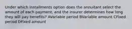 Under which installments option does the annuitant select the amount of each payment, and the insurer determines how long they will pay benefits? AVariable period BVariable amount CFixed period DFixed amount