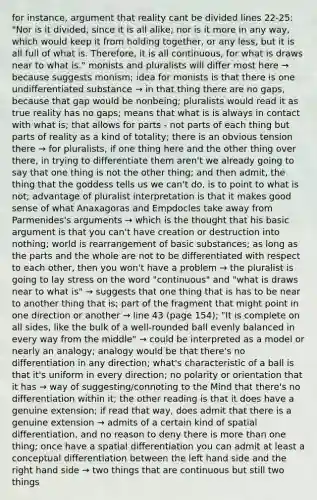 for instance, argument that reality cant be divided lines 22-25: "Nor is it divided, since it is all alike; nor is it more in any way, which would keep it from holding together, or any less, but it is all full of what is. Therefore, it is all continuous, for what is draws near to what is." monists and pluralists will differ most here → because suggests monism; idea for monists is that there is one undifferentiated substance → in that thing there are no gaps, because that gap would be nonbeing; pluralists would read it as true reality has no gaps; means that what is is always in contact with what is; that allows for parts - not parts of each thing but parts of reality as a kind of totality; there is an obvious tension there → for pluralists, if one thing here and the other thing over there, in trying to differentiate them aren't we already going to say that one thing is not the other thing; and then admit, the thing that the goddess tells us we can't do, is to point to what is not; advantage of pluralist interpretation is that it makes good sense of what Anaxagoras and Empdocles take away from Parmenides's arguments → which is the thought that his basic argument is that you can't have creation or destruction into nothing; world is rearrangement of basic substances; as long as the parts and the whole are not to be differentiated with respect to each other, then you won't have a problem → the pluralist is going to lay stress on the word "continuous" and "what is draws near to what is" → suggests that one thing that is has to be near to another thing that is; part of the fragment that might point in one direction or another → line 43 (page 154); "It is complete on all sides, like the bulk of a well-rounded ball evenly balanced in every way from the middle" → could be interpreted as a model or nearly an analogy; analogy would be that there's no differentiation in any direction; what's characteristic of a ball is that it's uniform in every direction; no polarity or orientation that it has → way of suggesting/connoting to the Mind that there's no differentiation within it; the other reading is that it does have a genuine extension; if read that way, does admit that there is a genuine extension → admits of a certain kind of spatial differentiation, and no reason to deny there is more than one thing; once have a spatial differentiation you can admit at least a conceptual differentiation between the left hand side and the right hand side → two things that are continuous but still two things