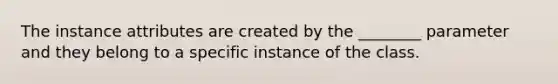 The instance attributes are created by the ________ parameter and they belong to a specific instance of the class.