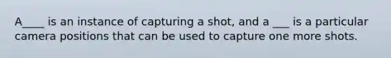 A____ is an instance of capturing a shot, and a ___ is a particular camera positions that can be used to capture one more shots.