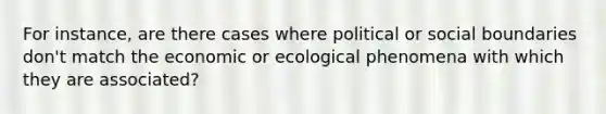 For instance, are there cases where political or social boundaries don't match the economic or ecological phenomena with which they are associated?