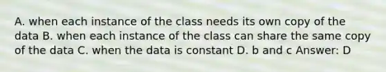 A. when each instance of the class needs its own copy of the data B. when each instance of the class can share the same copy of the data C. when the data is constant D. b and c Answer: D