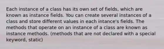 Each instance of a class has its own set of fields, which are known as instance fields. You can create several instances of a class and store different values in each intance's fields. The methods that operate on an instance of a class are known as instance methods. (methods that are not declared with a special keyword, static)