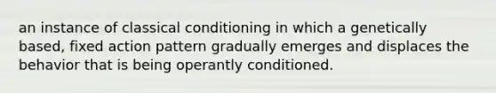 an instance of classical conditioning in which a genetically based, fixed action pattern gradually emerges and displaces the behavior that is being operantly conditioned.