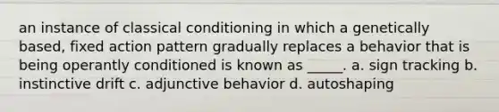 an instance of classical conditioning in which a genetically based, fixed action pattern gradually replaces a behavior that is being operantly conditioned is known as _____. a. sign tracking b. instinctive drift c. adjunctive behavior d. autoshaping