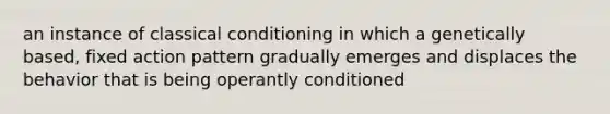 an instance of <a href='https://www.questionai.com/knowledge/kI6awfNO2B-classical-conditioning' class='anchor-knowledge'>classical conditioning</a> in which a genetically based, fixed action pattern gradually emerges and displaces the behavior that is being operantly conditioned