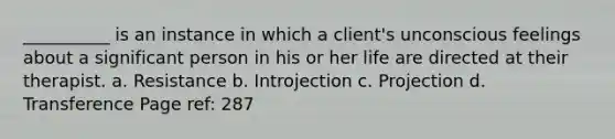 __________ is an instance in which a client's unconscious feelings about a significant person in his or her life are directed at their therapist. a. Resistance b. Introjection c. Projection d. Transference Page ref: 287