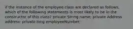 if the instance of the employee class are declared as follows, which of the following statements is most likely to be in the constructor of this class? private String name; private Address address; private long employeeNumber;