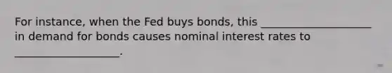 For instance, when the Fed buys bonds, this ____________________ in demand for bonds causes nominal interest rates to ___________________.