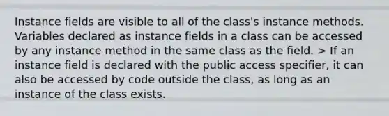 Instance fields are visible to all of the class's instance methods. Variables declared as instance fields in a class can be accessed by any instance method in the same class as the field. > If an instance field is declared with the public access specifier, it can also be accessed by code outside the class, as long as an instance of the class exists.