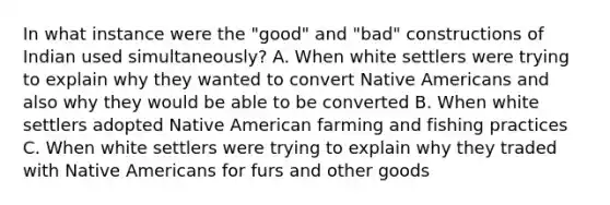 In what instance were the "good" and "bad" constructions of Indian used simultaneously? A. When white settlers were trying to explain why they wanted to convert Native Americans and also why they would be able to be converted B. When white settlers adopted Native American farming and fishing practices C. When white settlers were trying to explain why they traded with Native Americans for furs and other goods