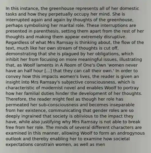 In this instance, the greenhouse represents all of her domestic tasks and how they perpetually occupy her mind. She is interrupted again and again by thoughts of the greenhouse, perhaps symbolising her marital role. These interruptions are presented in parenthesis, setting them apart from the rest of her thoughts and making them appear extremely disruptive. Regardless of what Mrs Ramsay is thinking about, the flow of the text, much like her own stream of thoughts is cut off, demonstrating that she is plagued by her obligations, which inhibit her from focusing on more meaningful issues, illustrating that, as Woolf laments in A Room of One's Own 'women never have an half hour [...] that they can call their own.' In order to convey how this impacts women's lives, the reader is given an insight into Mrs Ramsay's subjective consciousness, which is characteristic of modernist novel and enables Woolf to portray how her familial duties hinder the development of her thoughts. Therefore, the reader might feel as though her role has permeated her sub-consciousness and becomes inseparable from her existence, communicating that gender roles are so deeply ingrained that society is oblivious to the impact they have, while also justifying why Mrs Ramsay is not able to break free from her role. The minds of several different characters are examined in this manner, allowing Woolf to form an androgynous outlook and thereby enabling her to examine how societal expectations constrain women, as well as men