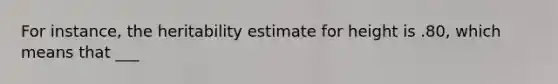 For instance, the heritability estimate for height is .80, which means that ___