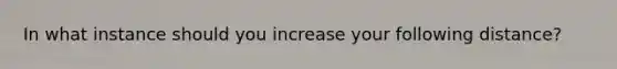 In what instance should you increase your following distance?