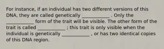 For instance, if an individual has two different versions of this DNA, they are called genetically ____________ . Only the ____________ form of the trait will be visible. The other form of the trait is called ____________ ; this trait is only visible when the individual is genetically ____________ , or has two identical copies of this DNA region.