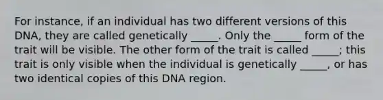 For instance, if an individual has two different versions of this DNA, they are called genetically _____. Only the _____ form of the trait will be visible. The other form of the trait is called _____; this trait is only visible when the individual is genetically _____, or has two identical copies of this DNA region.