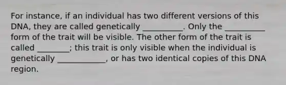 For instance, if an individual has two different versions of this DNA, they are called genetically __________. Only the __________ form of the trait will be visible. The other form of the trait is called ________; this trait is only visible when the individual is genetically ____________, or has two identical copies of this DNA region.