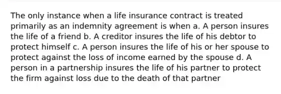 The only instance when a life insurance contract is treated primarily as an indemnity agreement is when a. A person insures the life of a friend b. A creditor insures the life of his debtor to protect himself c. A person insures the life of his or her spouse to protect against the loss of income earned by the spouse d. A person in a partnership insures the life of his partner to protect the firm against loss due to the death of that partner